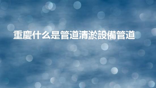 重慶什么是管道清淤設備管道清淤的秘密武器是什么？